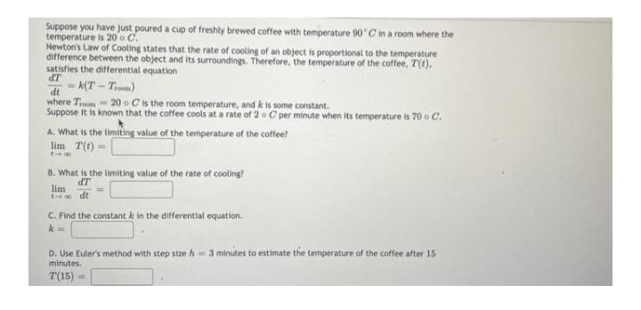 Suppose you have just poured a cup of freshly brewed coffee with temperature 90 C in a room where the
temperature is 20 o C.
Newton's Law of Cooling states that the rate of cooling of an object is proportional to the temperature
difference between the object and its surroundings. Therefore, the temperature of the coffee, T(t),
satisfies the differential equation
dT
k(T - Troom)
dt
where Troom= 20 o C is the room temperature, and k is some constant.
Suppose it is known that the coffee cools at a rate of 2o C per minute when its temperature is 70 o C.
A. What is the limiting value of the temperature of the coffee?
lim T(t) =
t 00
B. What is the limiting value of the rate of cooling?
dT
lim
0 dt
C. Find the constant k in the differential equation.
k =
D. Use Euler's method with step size h= 3 minutes to estimate the temperature of the coffee after 15
minutes.
T(15)
