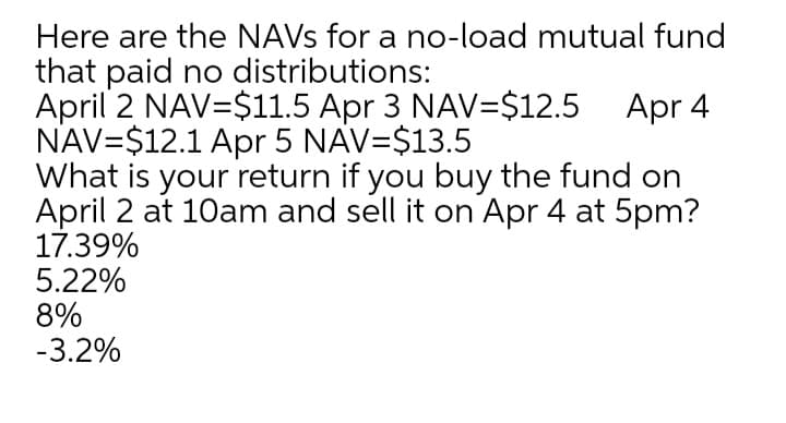 Here are the NAVS for a no-load mutual fund
that paid no distributions:
April 2 NAV=$11.5 Apr 3 NAV=$12.5 Apr 4
NAV=$12.1 Apr 5 NAV=$13.5
What is your return if you buy the fund on
April 2 at 10am and sell it on Apr 4 at 5pm?
17.39%
5.22%
8%
-3.2%
