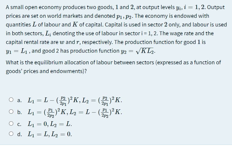 A small open economy produces two goods, l and 2, at output levels y;, i = 1, 2. Output
prices are set on world markets and denoted p1, p2. The economy is endowed with
quantities L of labour and K of capital. Capital is used in sector 2 only, and labour is used
in both sectors, L; denoting the use of labour in sector i= 1, 2. The wage rate and the
capital rental rate are w and r, respectively. The production function for good 1 is
Y1 = L1, and good 2 has production function y2 = VKL2.
What is the equilibrium allocation of labour between sectors (expressed as a function of
goods' prices and endowments)?
a. L1 = L - ()²K, L2 = ()²K.
O b. L1 = ()K,L2 = L – ()²K.
2p1
2p1
2p2
2p2
О с. Li 3D 0, Lg — L.
O d. L1 = L, L2 = 0.

