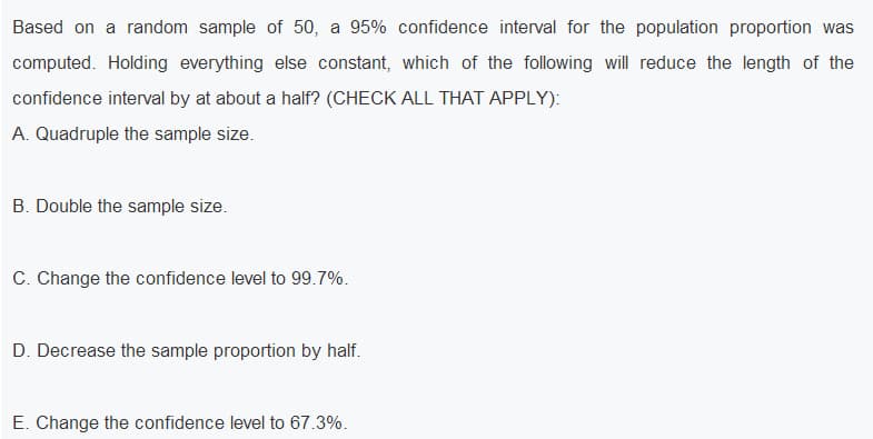 Based on a random sample of 50, a 95% confidence interval for the population proportion was
computed. Holding everything else constant, which of the following will reduce the length of the
confidence interval by at about a half? (CHECK ALL THAT APPLY):
A. Quadruple the sample size.
B. Double the sample size.
C. Change the confidence level to 99.7%.
D. Decrease the sample proportion by half.
E. Change the confidence level to 67.3%.

