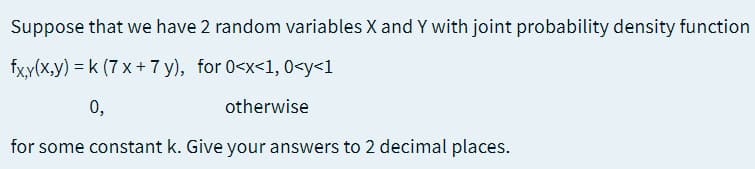 Suppose that we have 2 random variables X and Y with joint probability density function
fxy(x,y) = k (7 x + 7 y), for 0<x<1, 0<y<1
0,
otherwise
for some constant k. Give your answers to 2 decimal places.
