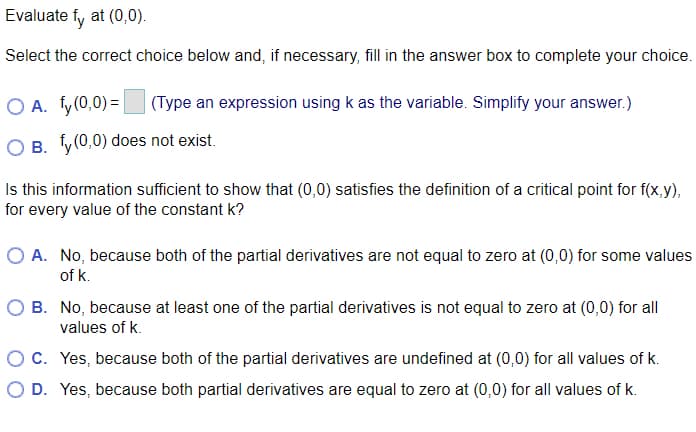 Evaluate fy at (0,0).
Select the correct choice below and, if necessary, fill in the answer box to complete your choice.
O A. fy(0,0) = |
(Type an expression using k as the variable. Simplify your answer.)
O B. y(0,0) does not exist.
Is this information sufficient to show that (0,0) satisfies the definition of a critical point for f(x,y),
for every value of the constant k?
O A. No, because both of the partial derivatives are not equal to zero at (0,0) for some values
of k.
O B. No, because at least one of the partial derivatives is not equal to zero at (0,0) for all
values of k.
C. Yes, because both of the partial derivatives are undefined at (0,0) for all values of k.
O D. Yes, because both partial derivatives are equal to zero at (0,0) for all values of k.
