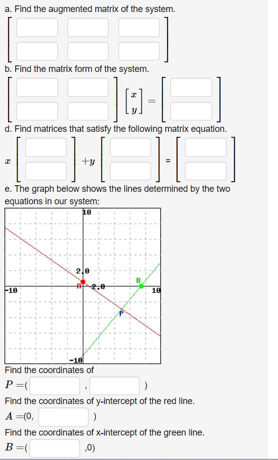 a. Find the augmented matrix of the system.
b. Find the matrix form of the system.
d. Find matrices that satisfy the following matrix equation.
+y
e. The graph below shows the lines determined by the two
equations in our system:
18
2,0
B
10
16
-10
Find the coordinates of
P =(
Find the coordinates of y-intercept of the red line.
A =(0,
Find the coordinates of x-intercept of the green line.
B=(
,0)
