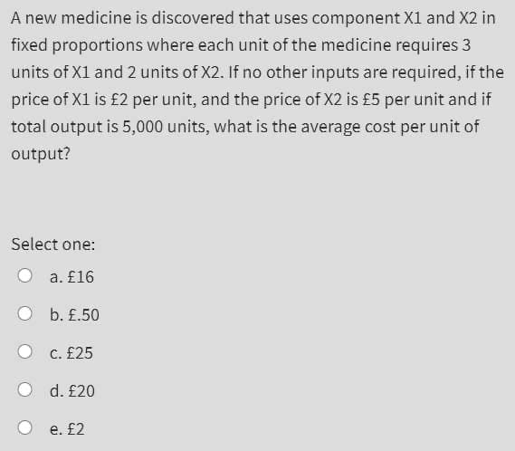 A new medicine is discovered that uses component X1 and X2 in
fixed proportions where each unit of the medicine requires 3
units of X1 and 2 units of X2. If no other inputs are required, if the
price of X1 is £2 per unit, and the price of X2 is £5 per unit and if
total output is 5,000 units, what is the average cost per unit of
output?
Select one:
a. £16
b. £.50
C. £25
d. £20
e. £2

