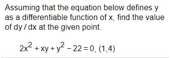 Assuming that the equation below defines y
as a differentiable function of x, find the value
of dy / dx at the given point.
2x? + xy + y? - 22 = 0, (1,4)
