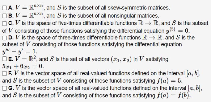 OA. V = R"X", and S is the subset of all skew-symmetric matrices.
OB. V = R"X", and S is the subset of all nonsingular matrices.
C. V is the space of five-times differentiable functions IR –→ R, and S is the subset
of V consisting of those functions satisfying the differential equation y(5) = 0.
OD. V is the space of three-times differentiable functions R → R, and S is the
subset of V consisting of those functions satisfying the differential equation
y" – y = 1.
OE. V = R², and S is the set of all vectors (x1, x2) in V satisfying
5x1 + 6x2 = 0.
OF. V is the vector space of all real-valued functions defined on the interval [a, b],
and S is the subset of V consisting of those functions satisfying f(a) = 5.
OG. V is the vector space of all real-valued functions defined on the interval [a, b],
and S is the subset of V consisting of those functions satisfying f (a) = f(b).
