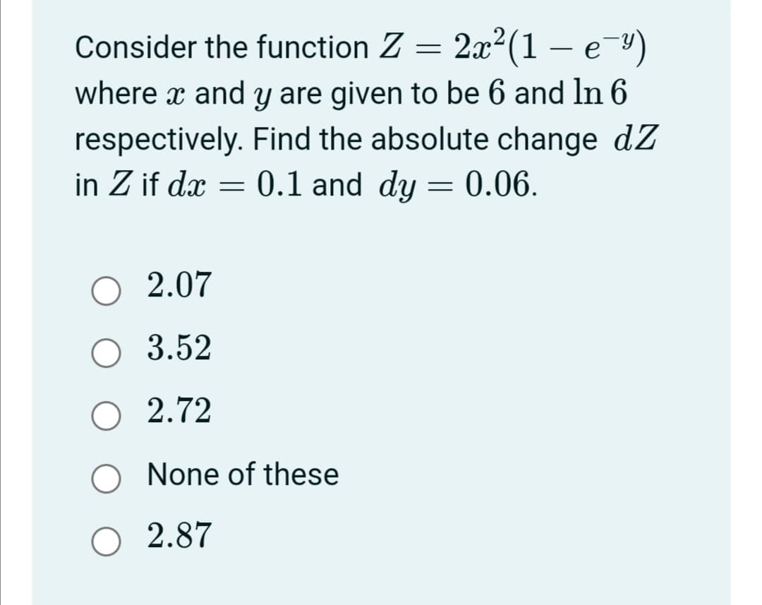 Consider the function Z =
2x²(1 – e-")
where x and y are given to be 6 and ln 6
respectively. Find the absolute change dZ
0.1 and dy = 0.06.
in Z if dx =
O 2.07
О 3.52
O 2.72
O None of these
O 2.87
