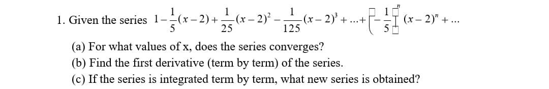 1. Given the series 1-(x-2) +
(x
5
+ 12/15 (x - 2)² - 12/25 (x
-(x-2)³ +...+
(x - 2)" +...
(a) For what values of x, does the series converges?
(b) Find the first derivative (term by term) of the series.
(c) If the series is integrated term by term, what new series is obtained?