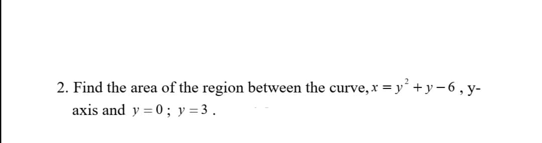 2. Find the area of the region between the curve, x = y² + y −6, y-
axis and y=0; y = 3.