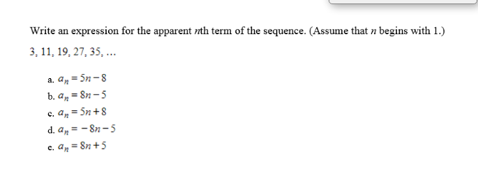 Write an expression for the apparent nth term of the sequence. (Assume that n begins with 1.)
3, 11, 19, 27, 35, ...
a. an = 5n-8
b. an = 8n – 5
c. An = Sn +8
d. an = - 8n- 5
c. An = 8n +5
%3!
%3!
