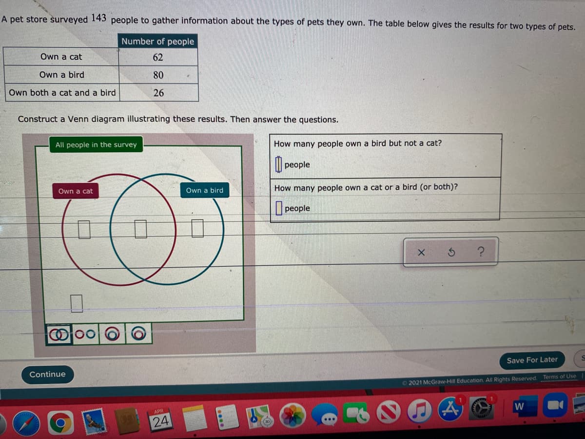 A pet store surveyed 143 people to gather information about the types of pets they own. The table below gives the results for two types of pets.
Number of people
Own a cat
62
Own a bird
80
Own both a cat and a bird
26
Construct a Venn diagram illustrating these results. Then answer the questions.
All people in the survey
How many people own a bird but not a cat?
people
Own a bird
How many people own a cat or a bird (or both)?
Own a cat
people
Save For Later
Continue
©2021 McGraw-Hill Education. All Rights Reserved. Terms of Use
W
APR
24
