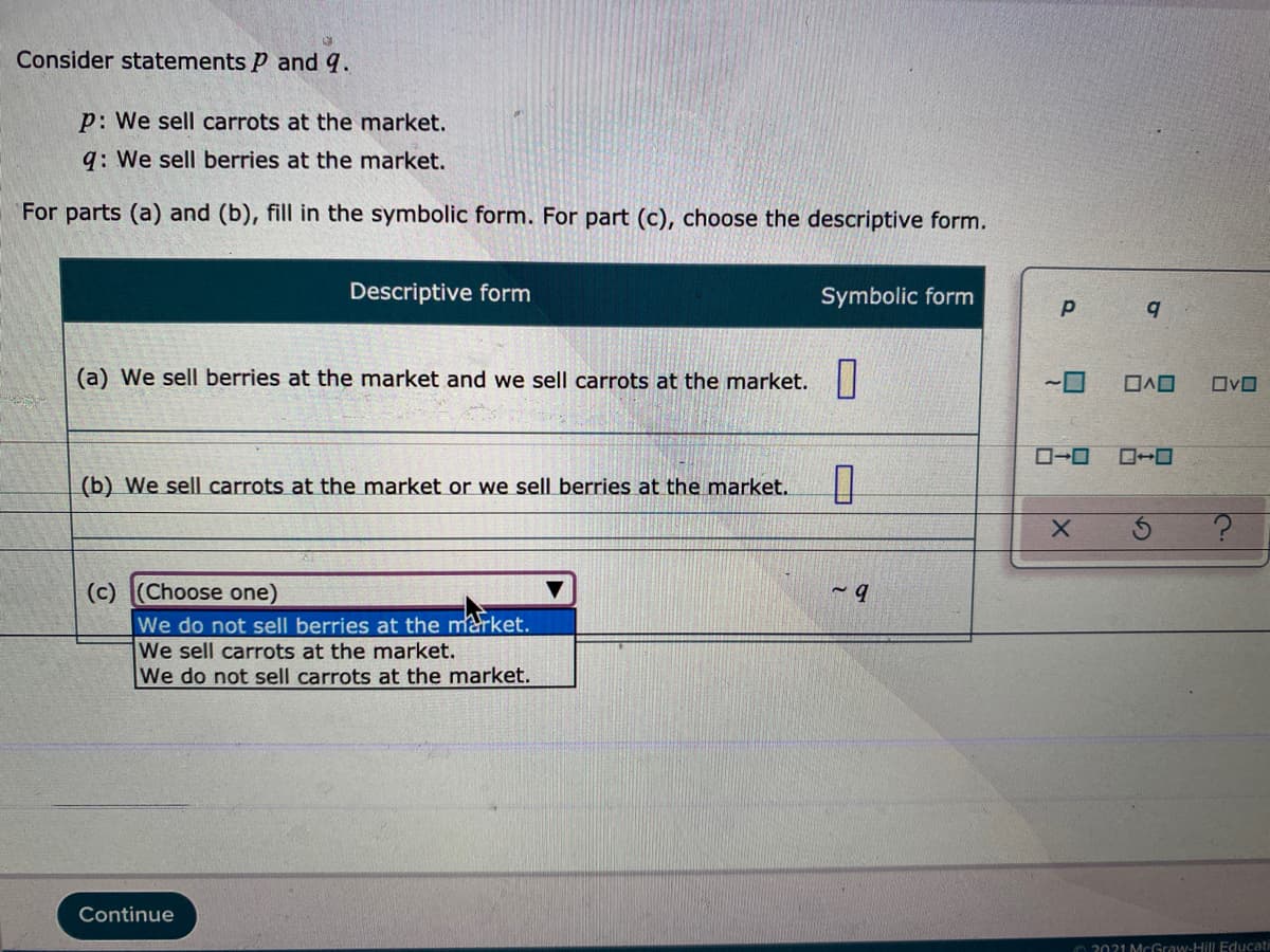 Consider statements P and q.
p: We sell carrots at the market.
q: We sell berries at the market.
For parts (a) and (b), fill in the symbolic form. For part (c), choose the descriptive form.
Descriptive form
Symbolic form
(a) We sell berries at the market and we sell carrots at the market.||
ロヘロ
ロvロ
ロ→ロ
(b) We sell carrots at the market or we sell berries at the market.
(c) (Choose one)
We do not sell berries at the market.
We sell carrots at the market.
We do not sell carrots at the market.
Continue
O 2021 MCGraw-Hill Educati
