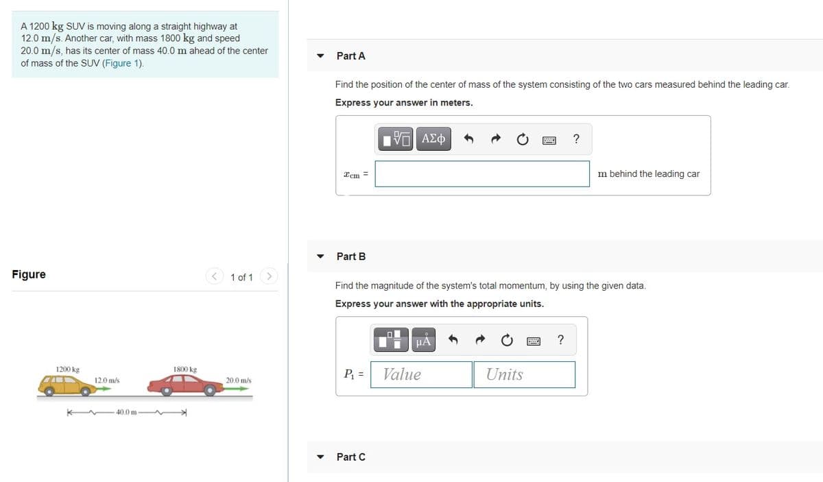A 1200 kg SUV is moving along a straight highway at
12.0 m/s. Another car, with mass 1800 kg and speed
20.0 m/s, has its center of mass 40.0 m ahead of the center
of mass of the SUV (Figure 1).
Part A
Find the position of the center of mass of the system consisting of the two cars measured behind the leading car.
Express your answer in meters.
V ΑΣφ
Xcm =
m behind the leading car
Part B
Figure
< 1 of 1
Find the magnitude of the system's total momentum, by using the given data.
Express your answer with the appropriate units.
?
1200 kg
1800 kg
P =
Value
Units
120 m/s
20.0 m/s
40.0 m
Part C
