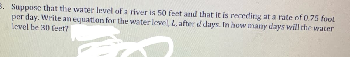 3. Suppose that the water level of a river is 50 feet and that it is receding at a rate of 0.75 foot
per day. Write an equation for the water level, L, afterd days. In how many days will the water
level be 30 feet?
