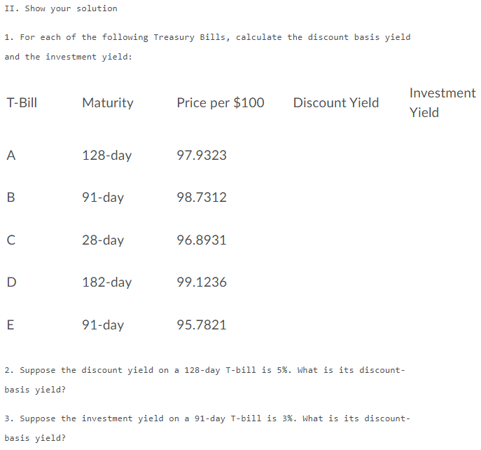 II. Show your solution
1. For each of the following Treasury Bills, calculate the discount basis yield
and the investment yield:
Investment
T-Bill
Maturity
Price per $100
Discount Yield
Yield
A
128-day
97.9323
В
91-day
98.7312
C
28-day
96.8931
D
182-day
99.1236
E
91-day
95.7821
2. Suppose the discount yield on a 128-day T-bill is 5%. What is its discount-
basis yield?
3. Suppose the investment yield on a 91-day T-bill is 3%. What is its discount-
basis yield?
