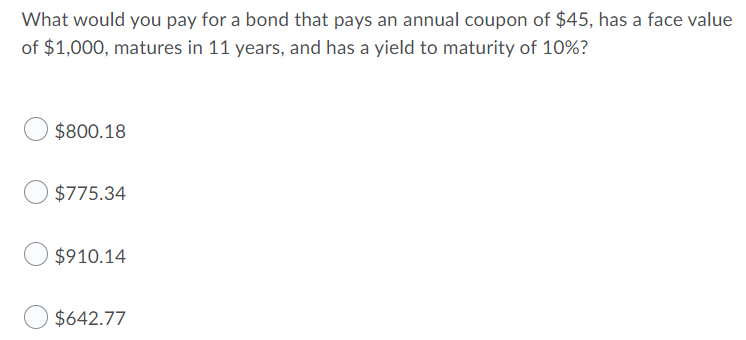 What would you pay for a bond that pays an annual coupon of $45, has a face value
of $1,000, matures in 11 years, and has a yield to maturity of 10%?
$800.18
$775.34
$910.14
$642.77
