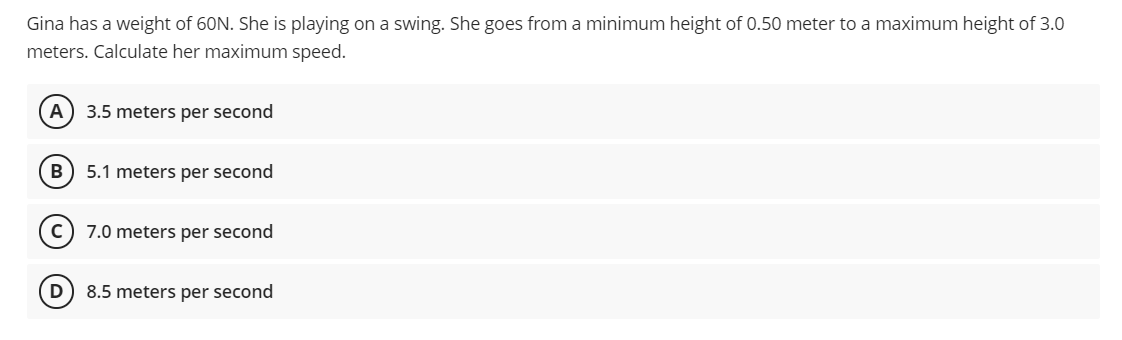 Gina has a weight of 60N. She is playing on a swing. She goes from a minimum height of 0.50 meter to a maximum height of 3.0
meters. Calculate her maximum speed.
A) 3.5 meters per second
B
5.1 meters per second
7.0 meters per second
D) 8.5 meters per second
