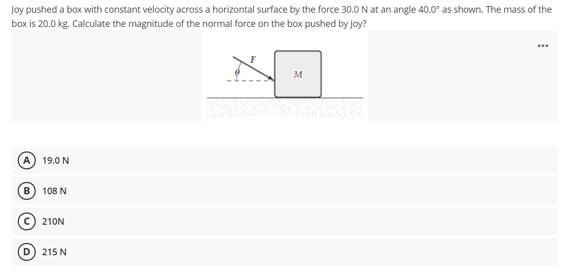 Joy pushed a box with constant velocity across a horizontal surface by the force 30.0 N at an angle 40.0° as shown. The mass of the
box is 20.0 kg. Calculate the magnitude of the normal force on the box pushed by Joy?
...
F
M
A
19.0 N
108 N
c) 210N
D) 215 N
