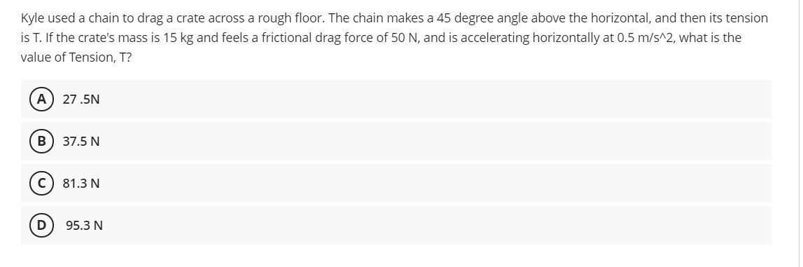 Kyle used a chain to drag a crate across a rough floor. The chain makes a 45 degree angle above the horizontal, and then its tension
is T. If the crate's mass is 15 kg and feels a frictional drag force of 50 N, and is accelerating horizontally at 0.5 m/s^2, what is the
value of Tension, T?
A
27.5N
B
37.5 N
81.3 N
95.3 N
