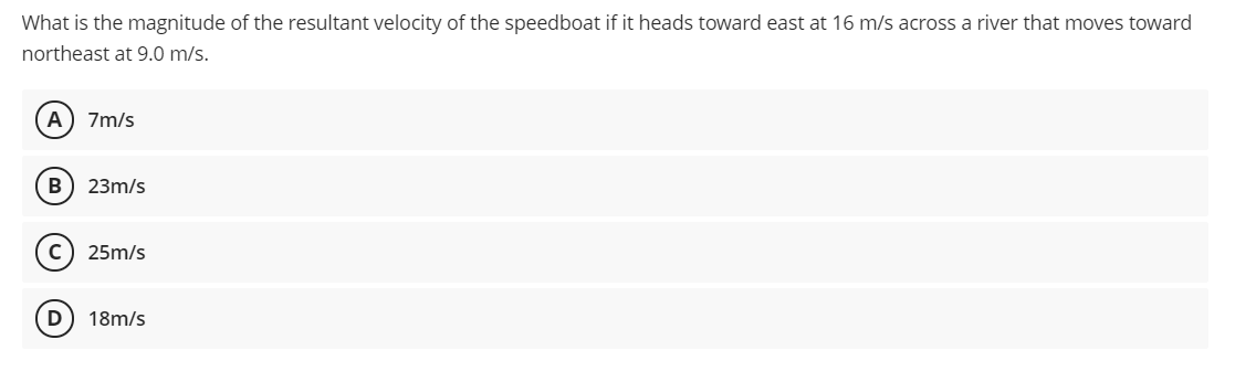 What is the magnitude of the resultant velocity of the speedboat if it heads toward east at 16 m/s across a river that moves toward
northeast at 9.0 m/s.
A
7m/s
B
23m/s
25m/s
D
18m/s
