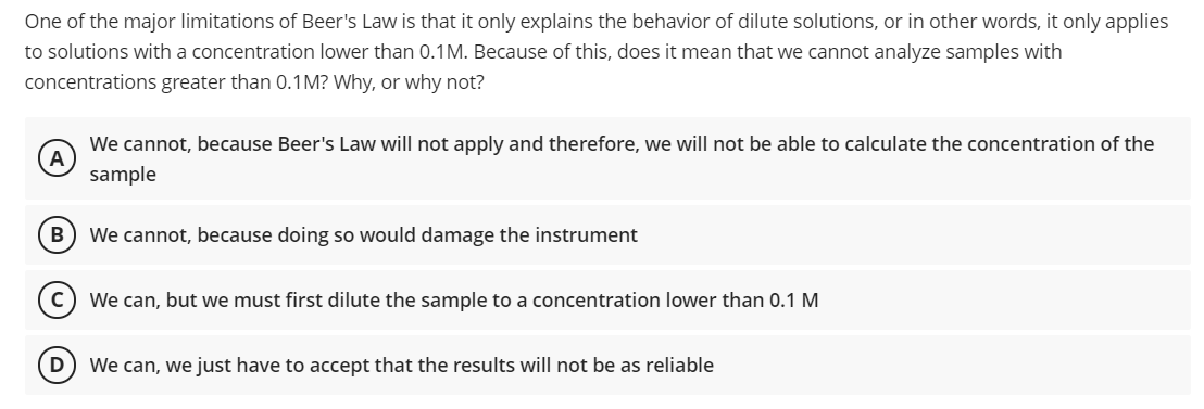 One of the major limitations of Beer's Law is that it only explains the behavior of dilute solutions, or in other words, it only applies
to solutions with a concentration lower than 0.1M. Because of this, does it mean that we cannot analyze samples with
concentrations greater than 0.1M? Why, or why not?
We cannot, because Beer's Law will not apply and therefore, we will not be able to calculate the concentration of the
A
sample
B
We cannot, because doing so would damage the instrument
We can, but we must first dilute the sample to a concentration lower than 0.1 M
We can, we just have to accept that the results will not be as reliable
