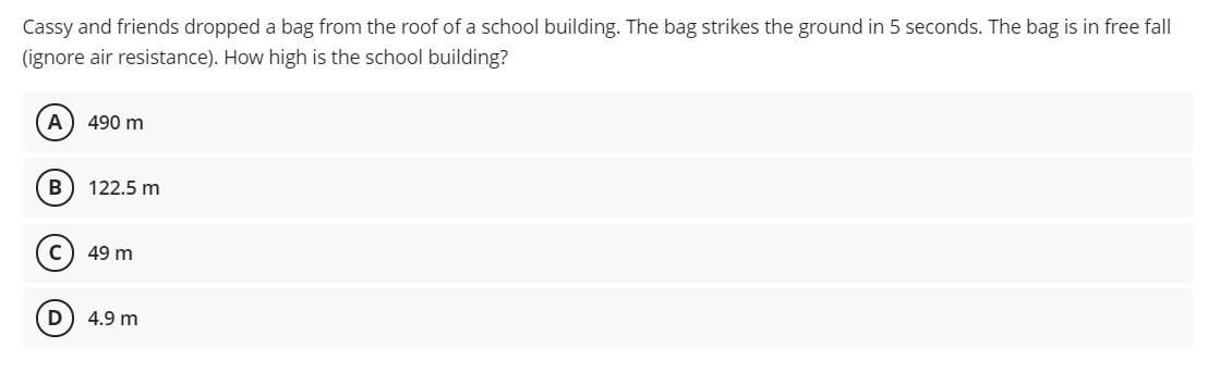 Cassy and friends dropped a bag from the roof of a school building. The bag strikes the ground in 5 seconds. The bag is in free fall
(ignore air resistance). How high is the school building?
490 m
В
122.5 m
49 m
4.9 m
