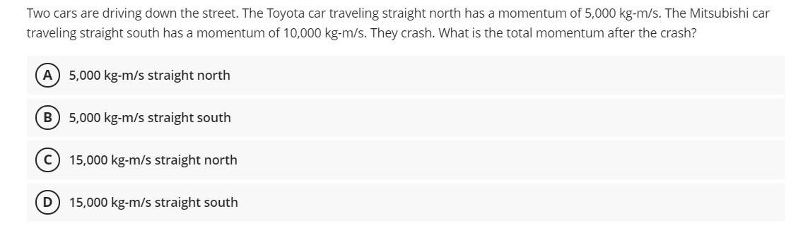 Two cars are driving down the street. The Toyota car traveling straight north has a momentum of 5,000 kg-m/s. The Mitsubishi car
traveling straight south has a momentum of 10,000 kg-m/s. They crash. What is the total momentum after the crash?
A
5,000 kg-m/s straight north
B
5,000 kg-m/s straight south
15,000 kg-m/s straight north
15,000 kg-m/s straight south

