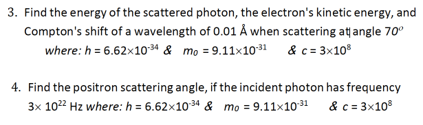 3. Find the energy of the scattered photon, the electron's kinetic energy, and
Compton's shift of a wavelength of 0.01 Å when scattering at angle 70°
where: h = 6.62×1034 & mo = 9.11×1031
& c = 3x108
4. Find the positron scattering angle, if the incident photon has frequency
3x 1022 Hz where: h = 6.62x1034 & mo = 9.11×10-31
& c = 3x108
