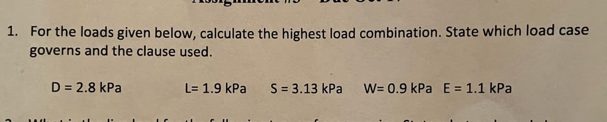 1. For the loads given below, calculate the highest load combination. State which load case
governs and the clause used.
D = 2.8 kPa
L= 1.9 kPa S = 3.13 kPa W= 0.9 kPa E = 1.1 kPa