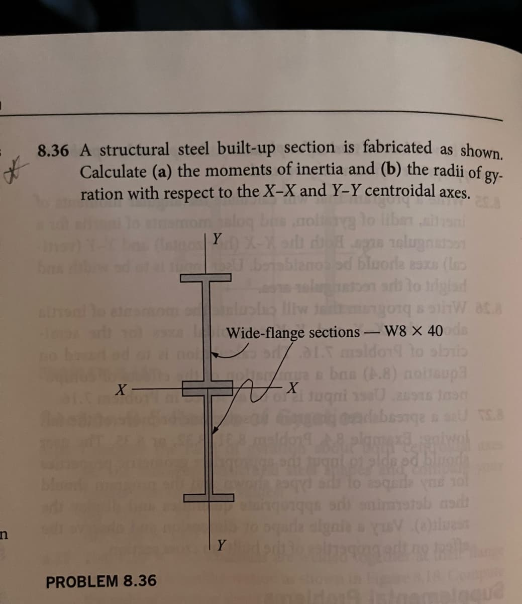 n
8.36 A structural steel built-up section is fabricated as shown.
Calculate (a) the moments of inertia and (b) the radii of gy-
ration with respect to the X-X and Y-Y centroidal axes.
libs
ban
sinec
X
PROBLEM 8.36
Istori) X-X ar dd spas zelugnation
JuneU .betsblanos od bluoria esze (les
olunt
arb to trigiad
olusia lliw tam
orqaliW ata
Wide-flange sections - W8 X 40ods
9/.01.5 maldo
Y
Ascue & bas (A.8) nohtaup3
- X
o Juqni 1980 .ausas jasn
debeanga a su TS.8
doplam 8 piwni
pgal or elde ed bing
to asqerle yns 101
sd) enimmstab asdi
squda signie s yuV (e)lues
73991gading teller
sinemalaqu2