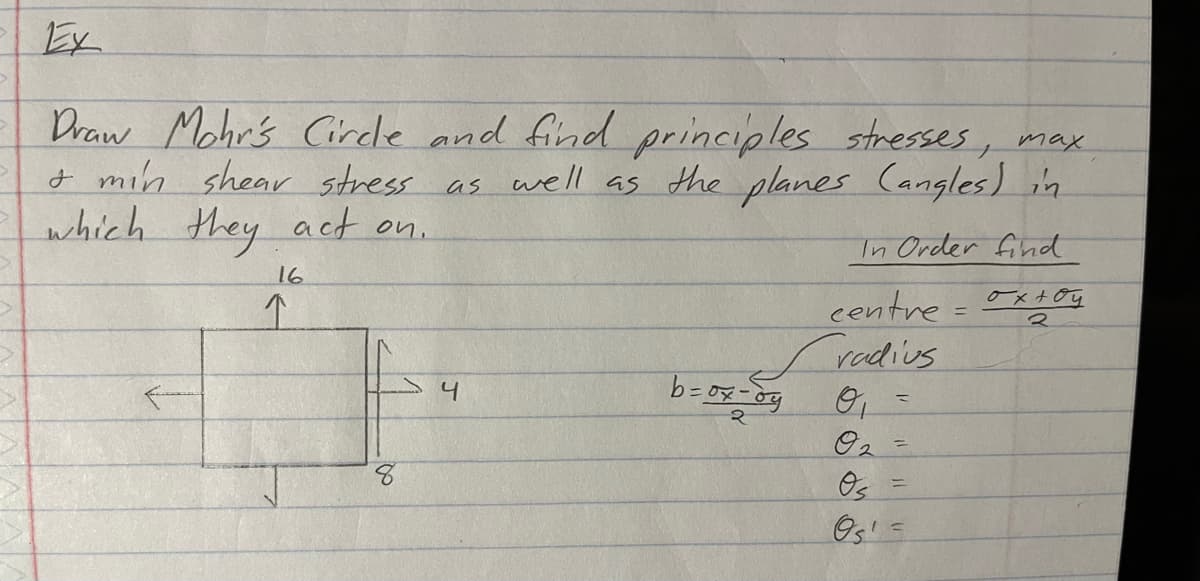 Ex
Draw Mohr's Circle and find principles stresses, max.
& min shear stress as well as the planes (angles) in
which they act on.
In Order find
16
↑
8
4
b = ox - by
centre =
radius
O₂
Os
Os'
=
oxtoy
2