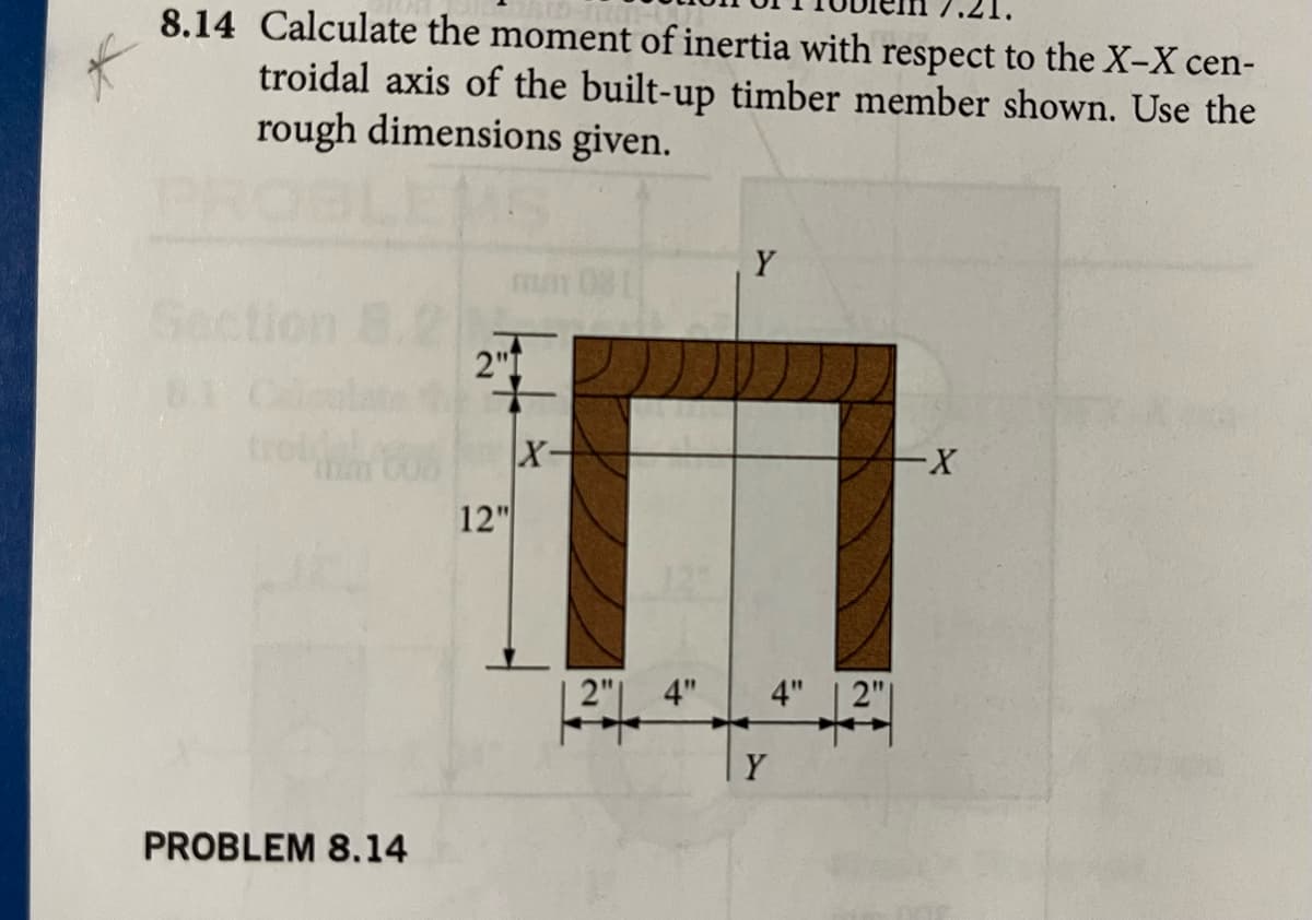 8.14 Calculate the moment of inertia with respect to the X-X cen-
troidal axis of the built-up timber member shown. Use the
rough dimensions given.
2"1
12-
PROBLEM 8.14
12"
X-
4"
Y
4" 2"
Y
-X