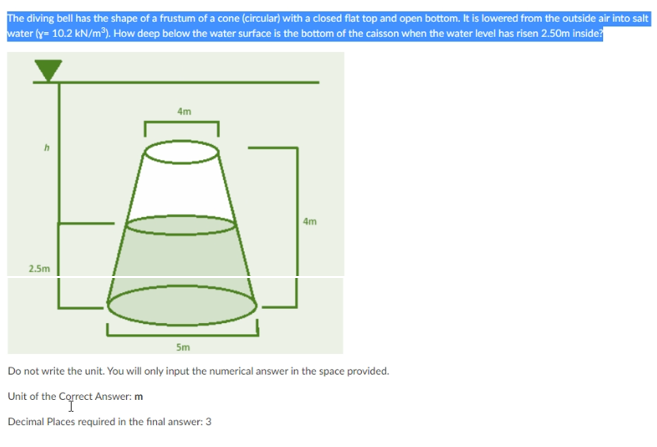 The diving bell has the shape of a frustum of a cone (circular) with a closed flat top and open bottom. It is lowered from the outside air into salt
water (y= 10.2 kN/m³). How deep below the water surface is the bottom of the caisson when the water level has risen 2.50m inside?
4m
4m
2.5m
5m
Do not write the unit. You will only input the numerical answer in the space provided.
Unit of the Correct Answer: m
Decimal Places required in the final answer: 3
