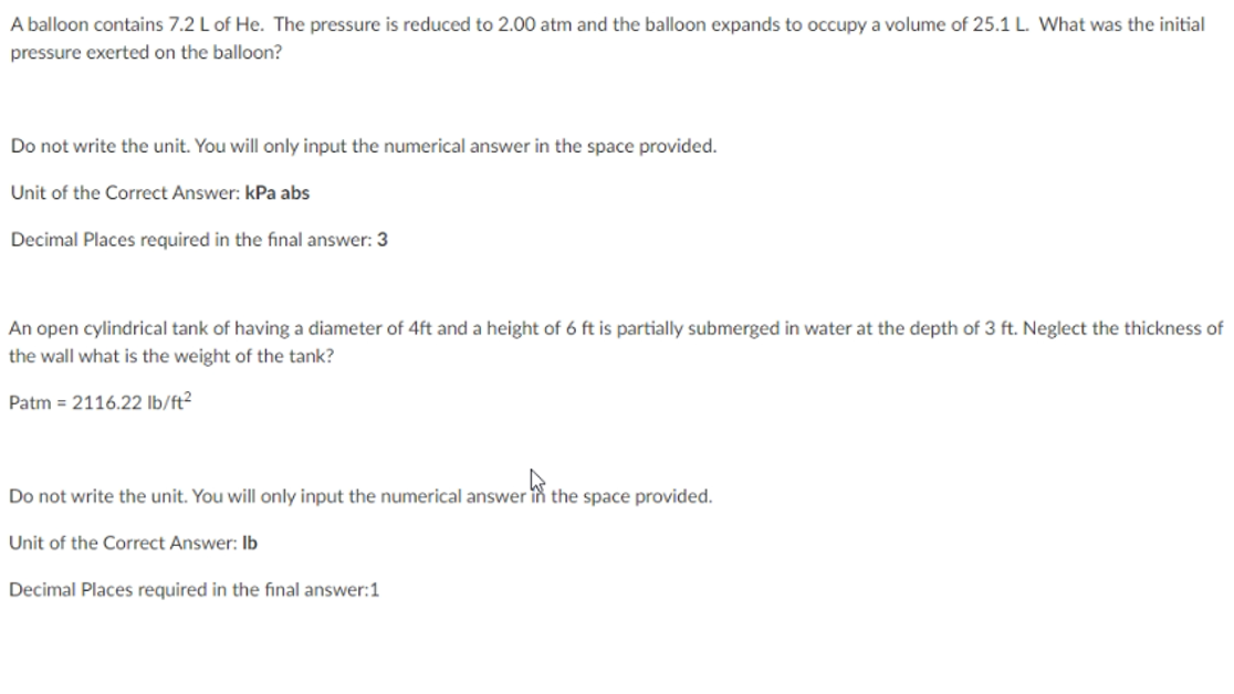 A balloon contains 7.2 L of He. The pressure is reduced to 2.00 atm and the balloon expands to occupy a volume of 25.1 L. What was the initial
pressure exerted on the balloon?
Do not write the unit. You will only input the numerical answer in the space provided.
Unit of the Correct Answer: kPa abs
Decimal Places required in the final answer: 3
An open cylindrical tank of having a diameter of 4ft and a height of 6 ft is partially submerged in water at the depth of 3 ft. Neglect the thickness of
the wall what is the weight of the tank?
Patm = 2116.22 lb/ft²
Do not write the unit. You will only input the numerical answer in the space provided.
Unit of the Correct Answer: Ib
Decimal Places required in the final answer:1
