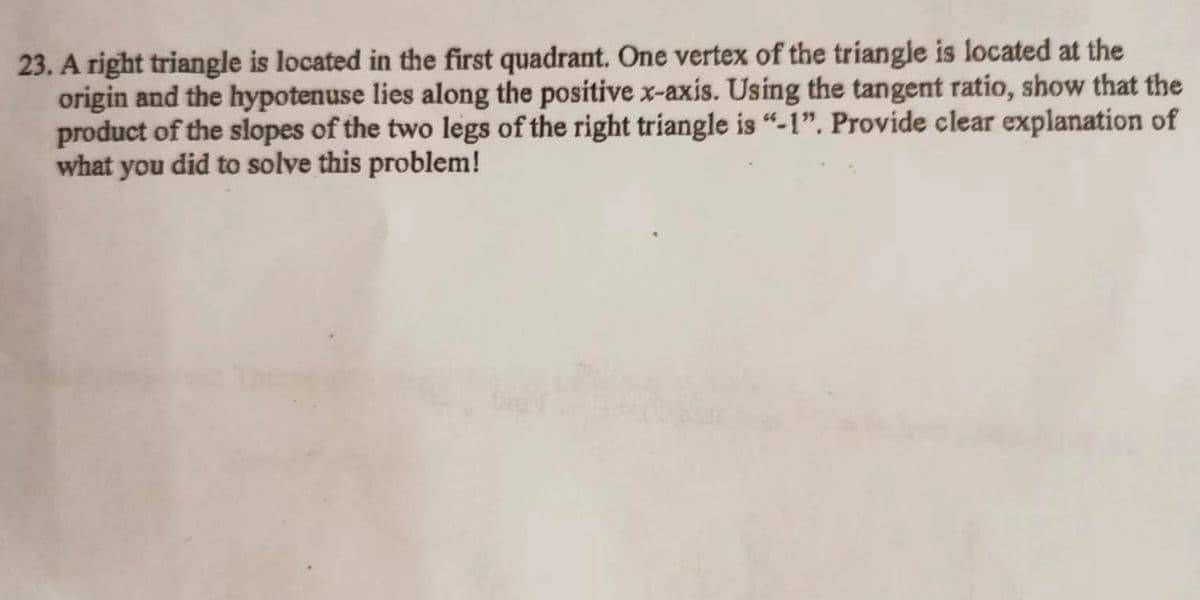 23. A right triangle is located in the first quadrant. One vertex of the triangle is located at the
origin and the hypotenuse lies along the positive x-axis. Using the tangent ratio, show that the
product of the slopes of the two legs of the right triangle is “-1". Provide clear explanation of
what
you
did to solve this problem!
