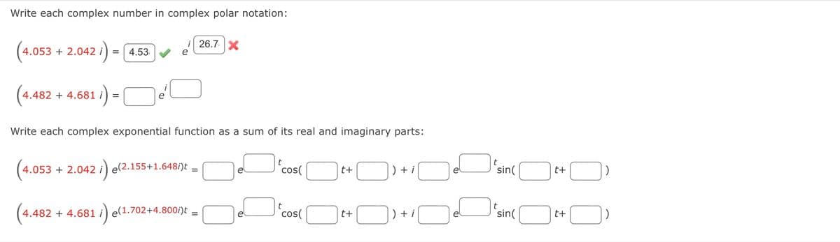 Write each complex number in complex polar notation:
i 26.7.X
(
= 4.53
4.053 + 2.042 i
:)=
4.482 + 4.681 i
e
Write each complex exponential function as a sum of its real and imaginary parts:
4.053 + 2.042 i) e(2.155+1.648/)t =
sin(O
e
cos(
t+
+ i
t+
(4.482 + 4.681
i) e(1.702+4.800i)t.
cos(
) + i
sin(
)
t+
t+
