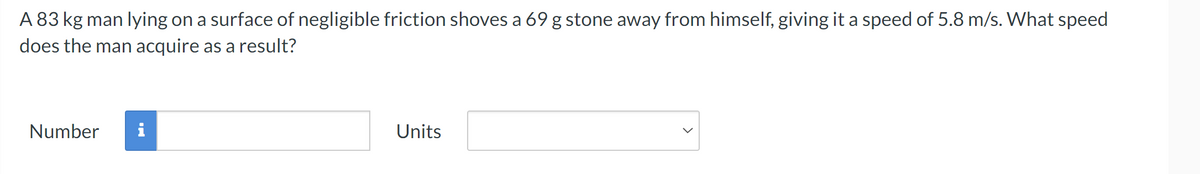 A 83 kg man lying on a surface of negligible friction shoves a 69 g stone away from himself, giving it a speed of 5.8 m/s. What speed
does the man acquire as a result?
Number
i
Units