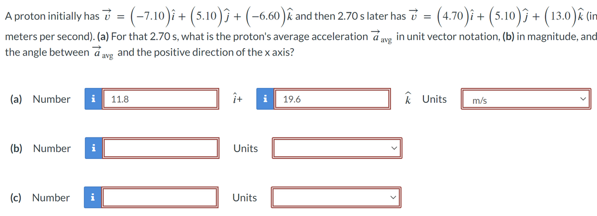 A proton initially has 7 = (-7.10)î + (5.10)Ƒ + (−6.60)î
:
and then 2.70 s later has 7 = (4.70)î + (5.10)ĵ + (13.0)ê (in
avg
meters per second). (a) For that 2.70 s, what is the proton's average acceleration a in unit vector notation, (b) in magnitude, and
the angle between a and the positive direction of the x axis?
avg
(a) Number i 11.8
(b) Number i
(c) Number
i
î+
Units
Units
i
19.6
k Units
m/s