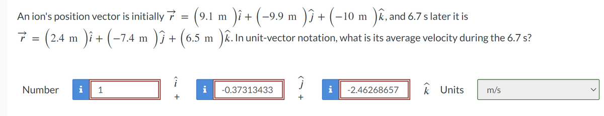 Number
An ion's position vector is initially
7 = (2.4 m )î + (−7.4 m )3 + (6.5 m ). In unit-vector notation, what is its average velocity during the 6.7 s?
)ĵ
i 1
+
=
9.1 m
)i + (−9.9 m )ĵ + (−10 m )k,
) + (-10 m ), and 6.7 s later it is
-0.37313433
Ĵ
+
MI
-2.46268657
k Units m/s