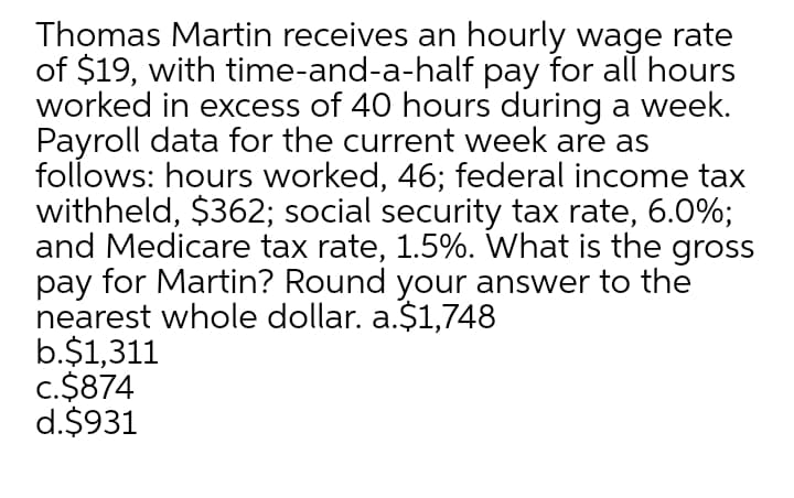 Thomas Martin receives an hourly wage rate
of $19, with time-and-a-half pay for all hours
worked in excess of 40 hours during a week.
Payroll data for the current week are as
follows: hours worked, 46; federal income tax
withheld, $362; social security tax rate, 6.0%;
and Medicare tax rate, 1.5%. What is the gross
pay for Martin? Round your answer to the
nearest whole dollar. a.$1,748
b.$1,311
c.$874
d.$931
