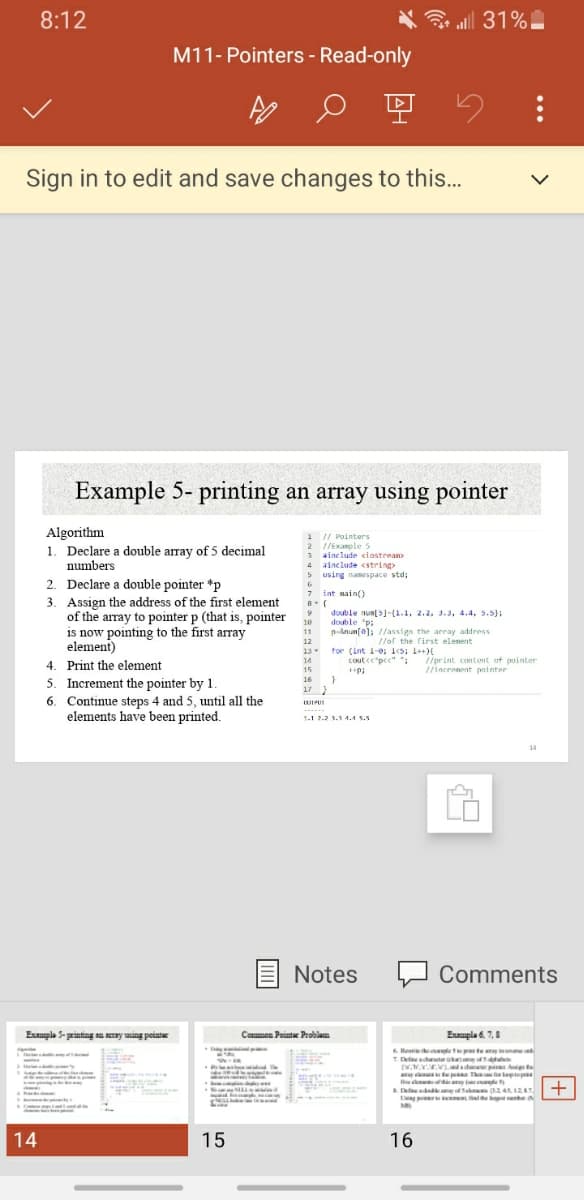 8:12
al 31%
M11- Pointers - Read-only
Sign in to edit and save changes to this...
Example 5- printing an array using pointer
Algorithm
1. Declare a double array of 5 decimal
numbers
1 / Pointers
2 //Example 5
3 ainclude ciastrean
4 sinclude <string>
using namespace std;
5
2. Declare a double pointer *p
3. Assign the address of the first element
of the array to pointer p (that is, pointer
is now pointing to the first array
element)
4. Print the element
5. Increment the pointer by 1.
6. Continue steps 4 and 5, until all the
elements have been printed.
7 int main()
double numls-(1.1, 2.2, J.3, 4.4, 5.5);
double "p:
pAnunfa); //ansign the array address
10
11
//or the first elenent
12
13
14
tor (int i-0; is; 1++
coute"pcc" *:
//print content of pointer
/incronent pointer
15
16
17 }
1-1 2.2 1.1 4.4 5.5
14
Notes
Comments
Eple 5- printing an ay ing peintw
Common Pointe Problam
Example d. 7,8
Reeri hee prs te my in e
T Dfeacha
tep The tep
e le
Lng pi i fdthe namhe
14
15
16
