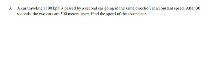 3. A car traveling at 90 kph is passed by a second car going in the same direction at a constant speed. After 30
seconds, the two cars are 500 meters apart. Find the speed of the second car.
