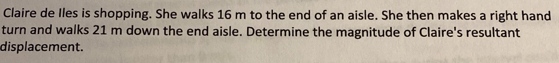 Claire de lles is shopping. She walks 16 m to the end of an aisle. She then makes a right hand
turn and walks 21 m down the end aisle. Determine the magnitude of Claire's resultant
displacement.

