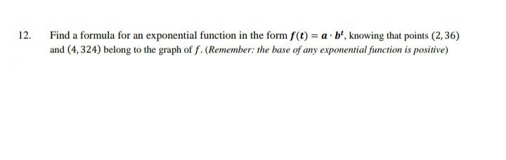 Find a formula for an exponential function in the form f(t) = a · b', knowing that points (2, 36)
and (4, 324) belong to the graph of f. (Remember: the base of any exponential function is positive)
12.
