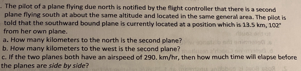 . The pilot of a plane flying due north is notified by the flight controller that there is a second
plane flying south at about the same altitude and located in the same general area. The pilot is
told that the southward bound plane is currently located at a position which is 13.5 km, 102°
from her own plane.
a. How many kilometers to the north is the second plane?
b. How many kilometers to the west is the second plane?
c. If the two planes both have an airspeed of 290. km/hr, then how much time will elapse before
the planes are side by side?
