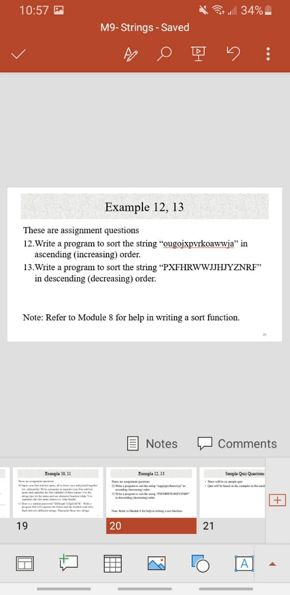 10:57 M
3 all 34%
M9- Strings - Saved
Example 12, 13
These are assignment questions
12. Write a program to sort the string "ougojxpvrkoawwja" in
ascending (increasing) order.
13.Write a program to sort the string "PXFHRWWJJHJYZNRF"
in descending (decreasing) order.
Note: Refer to Module 8 for help in writing a sort function.
Notes
Comments
Exaupla 10. 11
Exampla 12. 13
Sample Quir Quastions
The
12W ante e e'niken
Tu wie
Que wil hhd ed
pptm mal
11Wr ante nte nwInuvaur
e
p
e
N R M rtpie
19
20
21
A
<]
