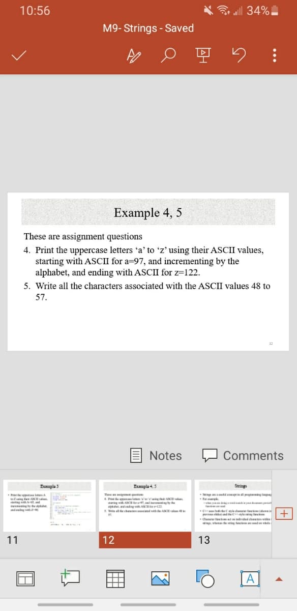 10:56
令ll 34%
M9- Strings - Saved
空
Example 4, 5
These are assignment questions
4. Print the uppercase letters 'a' to 'z' using their ASCII values,
starting with ASCII for a=97, and incrementing by the
alphabet, and ending with ASCII for z=122.
5. Write all the characters associated with the ASCII values 48 to
57.
12
E Notes
Comments
Eumpla 3
Exmple 4,5
Strings
The
4. h thpale g A vake
an wiAC ad ny te
we e S
ap
i tAK
-
y de .
dng A fr2
S. W dh ASH
p dCleag la
therew feteat d
w g ta d e
11
12
13
