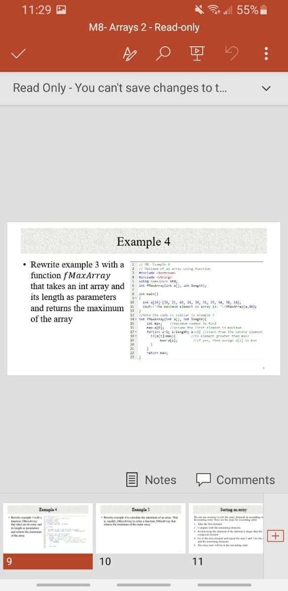 11:29
al 55%
M8- Arrays 2 - Read-only
Read Only - You can't save changes to ...
Example 4
• Rewrite example 3 with a
function fMaxArray
that takes an int array and
1 / Ma Example 4
// Maximum of an array using function
3 tinelude ciestraan
4 Ninclude string
2
4 Nanclude
S ustng namespace std;
int fMlasarray(int al), int lungth),
8 int maint)
9.(
int al10)-(32, 21, 4), 21, 30, 11, 15, 34, 38, 14);
coutce" The maxdmun element in array is: "cclaxteray(a, 10);
its length as parameters
10
and returns the maximum
12 )
13 //Note the code is sinilar to exanple 3
of the array
int fMaxarray(int all, int longth){
int max:
max-a[e); //astume the ftrst eloment is martmam
for(int i-l; iclength; i) //start frue the second element
15
16
//maximum nunber te find
//atsume the firet olement ie maxtmum
17-
18-
19
//1s elenent greater than max
//if yes, then assign ali] te mux
naxali),
20
21
22
raturn nax
23
Notes
Comments
Eumplo 4
Emple 5
Sarting an anay
k
Rerteangkelae f The
a (Ha ayte a r
de ipa
Reteang
ta Mamay
Comp
ak s d
d themin
fte
4 e d
i
Se weie
Lednee te l e
The
9.
10
11
