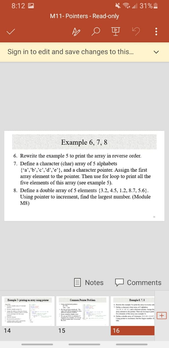 8:12 A
al 31%
M11- Pointers - Read-only
Sign in to edit and save changes to this...
Example 6, 7, 8
6. Rewrite the example 5 to print the array in reverse order.
7. Define a character (char) array of 5 alphabets
{'a','b','c','d','e'}, and a character pointer. Assign the first
array element to the pointer. Then use for loop to print all the
five elements of this array (see example 5).
8. Define a double array of 5 elements {3.2, 4.5, 1.2, 8.7, 5.6}.
Using pointer to increment, find the largest number. (Module
M8)
Notes
Comments
Euple S- printing an aray ing peint
Exaupla 6. 7,8
Common Pointe Problam
6Revn an te inre
T Dfeacha
w..VLeidw At
tep The tep
L pi fidthe naber
14
15
16
