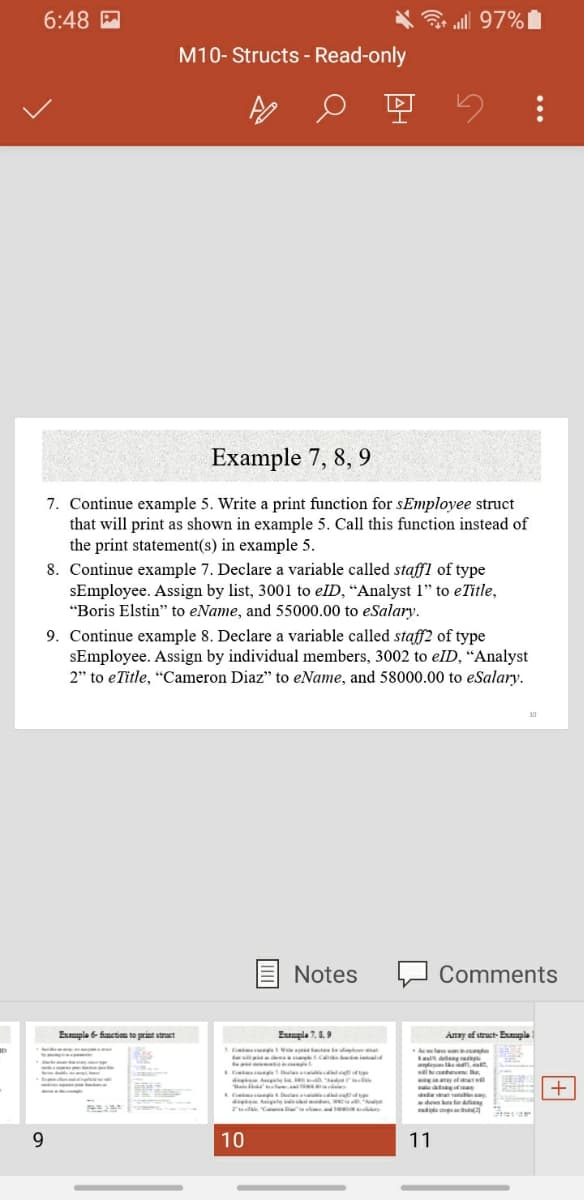 6:48 M
3 all 97%|
M10- Structs - Read-only
Example 7, 8, 9
7. Continue example 5. Write a print function for sEmployee struct
that will print as shown in example 5. Call this function instead of
the print statement(s) in example 5.
8. Continue example 7. Declare a variable called staffl of type
sEmployee. Assign by list, 3001 to elD, “Analyst 1" to eTitle,
"Boris Elstin" to eName, and 55000.00 to eSalary.
9. Continue example 8. Declare a variable called staff2 of type
sEmployee. Assign by individual members, 3002 to elID, "Analyst
2" to eTitle, "Cameron Diaz" to eName, and 58000.00 to eSalary.
Notes
Comments
Eupla 6 function to print struct
Eumpla 7,8.9
Anay of struct- Eumple
. s.ca omild
a tng
dreten Atets i Att l
i
+
de igte
Tuidak T d
9.
10
11
...
